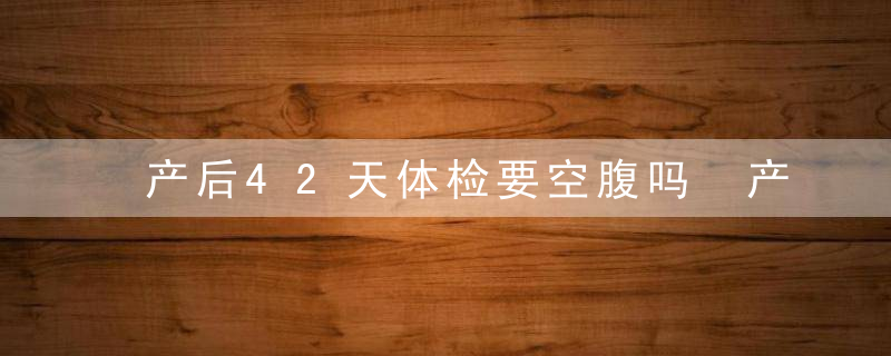 产后42天体检要空腹吗 产后42天检查要憋尿吗